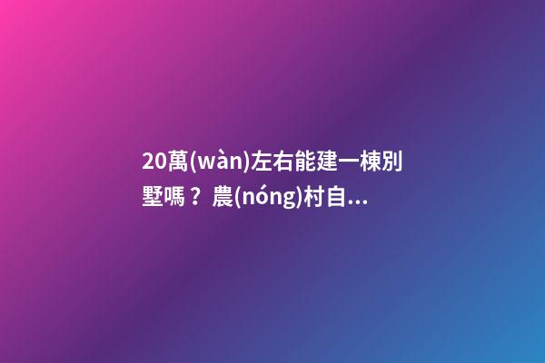 20萬(wàn)左右能建一棟別墅嗎？農(nóng)村自建別墅的花費(fèi)介紹??！